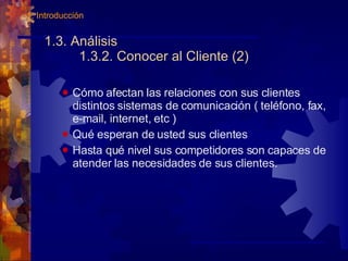 1.3. Análisis 1.3.2. Conocer al Cliente (2) Cómo afectan las relaciones con sus clientes distintos sistemas de comunicación ( teléfono, fax, e-mail, internet, etc )  Qué esperan de usted sus clientes  Hasta qué nivel sus competidores son capaces de atender las necesidades de sus clientes. 1. Introducción 