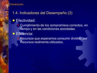 1.4. Indicadores del Desempeño (3) Efectividad:  Cumplimiento de los compromisos correctos, en tiempo y en las condiciones acordadas. Eficiencia: Recursos que esperamos consumir dividido por Recursos realmente utilizados. 1. Introducción 