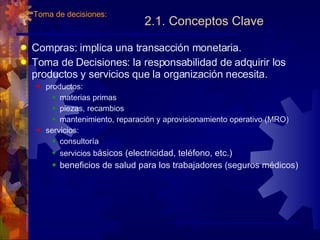 2.1. Conceptos Clave Compras: implica una transacción monetaria. Toma de Decisiones: la responsabilidad de adquirir los productos y servicios que la organización necesita. productos: materias primas piezas, recambios mantenimiento, reparación y aprovisionamiento operativo (MRO) servicios: consultoría servicios b ásicos (electricidad, teléfono, etc.) beneficios de salud para los trabajadores (seguros médicos) 2. Toma de decisiones: 