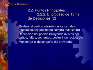 2.2. Puntos Principales 2.2.2. El proceso de Toma de Decisiones (2) Realizar el pedido a través de los canales adecuados (ej: pedido de compra autorizado) Recepción del pedido incluyendo ajustes por daños, faltas, sobrantes, costes incorrectos, etc.. Monitorear el desempeño del proveedor. 2. Toma de Decisiones 