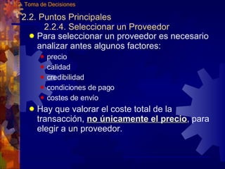 2.2. Puntos Principales 2.2.4. Seleccionar un Proveedor Para seleccionar un proveedor es necesario analizar antes algunos factores: precio calidad credibilidad condiciones de pago costes de env í o Hay que valorar el coste total de la transacción,  no únicamente el precio , para elegir a un proveedor.  2. Toma de Decisiones 