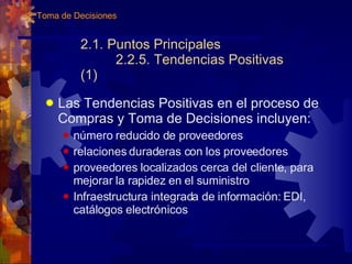 2.1. Puntos Principales 2.2.5. Tendencias Positivas (1) Las Tendencias Positivas en el proceso de Compras y Toma de Decisiones incluyen: número reducido de proveedores relaciones duraderas con los proveedores proveedores localizados cerca del cliente, para mejorar la rapidez en el suministro Infraestructura integrada de información: EDI, catálogos electrónicos 2. Toma de Decisiones 