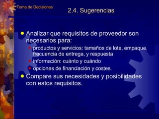 2.4. Sugerencias Analizar que requisitos de proveedor son necesarios para: productos y servicios: tamaños de lote, empaque, frecuencia de entrega, y respuesta información: cuánto y cu á ndo opciones de financiación y costes. Compare sus necesidades y posibilidades con estos requisitos. 2. Toma de Decisiones 