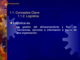 1.1. Conceptos Clave 1.1.2. Logística. Logística es: La gestión del almacenamiento y flujo de mercancías, servicios e información a través de una organización. 1. Introducción 