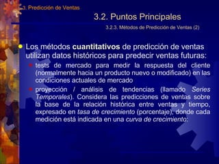 3.2. Puntos Principales   3.2.3. Métodos de Predicción de Ventas (2) Los métodos  cuantitativos  de predicción de ventas utilizan datos históricos para predecir ventas futuras: tests de mercado para medir la respuesta del cliente (normalmente hacia un producto nuevo o modificado) en las condiciones actuales de mercado proyección / análisis de tendencias (llamado  Series Temporales ). Considera las predicciones de ventas sobre la base de la relación histórica entre ventas y tiempo, expresado en  tasa de crecimiento  (porcentaje), donde cada medición está indicada en una  curva de crecimiento : 3.  Predicción de Ventas 