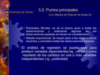 3.2. Puntos principales 3.2.3. Métodos de Predicción de Ventas (3) Promedios Móviles: se da el mismo peso a todas las observaciones y solamente algunas de las observaciones pasadas se tienen en consideración Alisado exponencial: da mayor peso a las observaciones recientes y considera todas las observaciones pasadas. El análisis de regresión se puede usar para predecir variables dependientes (ej., ventas ) como  resultado de los cambios en una o más variables independientes ( ej., publicidad ) 3.  Predicción de Ventas 
