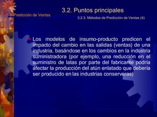 3.2. Puntos principales 3.2.3. Métodos de Predicción de Ventas (4) Los modelos de insumo-producto predicen el impacto del cambio en las salidas (ventas) de una industria, basándose en los cambios en la industria suministradora (por ejemplo, una reducción en el suministro de latas por parte del fabricante podría afectar la producción del atún enlatado que debería ser producido en las industrias conserveras) 3.  Predicción de Ventas 