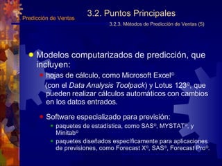 3.2. Puntos Principales 3.2.3. Métodos de Predicción de Ventas (5) Modelos  computarizados de predicción , que incluyen: hojas de cálculo, como Microsoft Excel © (con el  Data   Analysis Toolpack ) y Lotus 123 © , que pueden realizar cálculos automáticos con cambios en los datos entrados. Software  especializado para  previsión: paquetes de estadística, como SAS © , MYSTAT © , y Minitab © paquetes diseñados específicamente para aplicaciones de previsiones, como Forecast X © , SAS © , Forecast Pro © . 3.  Predicción de Ventas 