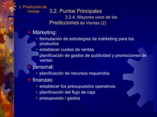 3.2. Puntos Principales 3.2.4. Mayores usos de las  Predicciones  de Ventas (2) Márketing: formulación de estrategias de márketing para los productos establecer cuotas de ventas planificación de gastos de publicidad y promociones de ventas personal: planificación de recursos requeridos finanzas: establecer los presupuestos operativos planificación del flujo de caja presupuesto / gastos 3.  Predicción de  Ventas 