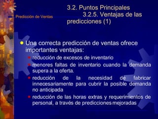 3.2. Puntos Principales 3.2.5. Ventajas de las predicciones (1) Una correcta predicción de ventas ofrece importantes ventajas: reducción de excesos de inventario menores faltas de inventario cuando la demanda supera a la oferta. reducción de la necesidad de fabricar innecesariamente para cubrir la posible demanda no anticipada reducción de las horas extras y requerimientos de personal, a través de predicciones mejoradas 3.  Predicción de Ventas 