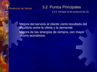 3.2. Puntos Principales 3.2.5. Ventajas de las predicciones (2) Mejora del servicio al cliente como resultado del equilibrio entre la oferta y la demanda Mejora de las sinergias de compra, con mayor ahorro económico. 3.  Predicción de Ventas 