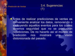 3.4. Sugerencias (1) Antes de realizar predicciones de ventas es conveniente analizar los datos, removiendo o excluyendo aquellos eventos para los cuales tenemos seguridad que no se producirán repeticiones. De no hacerlo así el modelo de predicción nos mostrará una visión distorsionada del pasado. 3.  Predicción de Ventas 