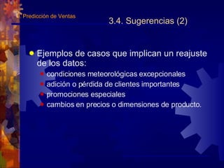 3.4. Sugerencias (2) Ejemplos de casos que implican un reajuste de los datos: condiciones meteorológicas excepcionales adición o pérdida de clientes importantes promociones especiales cambios en precios o dimensiones de producto. 3.  Predicción de Ventas 