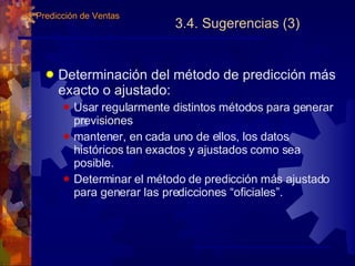 3.4. Sugerencias (3) Determinación del método de predicción más exacto o ajustado: Usar regularmente distintos métodos para generar previsiones mantener, en cada uno de ellos, los datos históricos tan exactos y ajustados como sea posible. Determinar el método de predicción más ajustado para generar las predicciones “oficiales”. 3.  Predicción de Ventas 