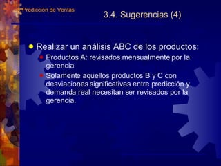 3.4. Sugerencias (4) Realizar un análisis ABC de los productos: Productos A: revisados mensualmente por la gerencia Solamente aquellos productos B y C con desviaciones significativas entre predicción y demanda real necesitan ser revisados por la gerencia. 3.  Predicción de Ventas 
