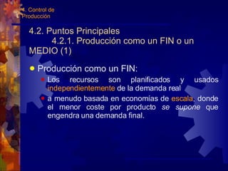 4.2. Puntos Principales 4.2.1. Producción como un FIN o un MEDIO (1) Producción como un FIN: Los recursos son planificados y usados  independientemente  de la demanda real a menudo basada en economías de  escala , donde el menor coste por producto  se supone  que engendra una demanda final. 4. Control de Producción 