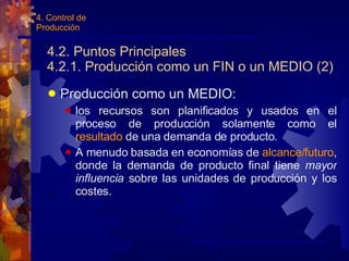 4.2. Puntos Principales 4.2.1. Producción como un FIN o un MEDIO (2) Producción como un MEDIO: los recursos son planificados y usados en el proceso de producción solamente como el  resultado  de una demanda de producto. A menudo basada en economías de  alcance/futuro , donde la demanda de producto final tiene  mayor influencia  sobre las unidades de producción y los costes. 4. Control de Producción 