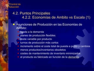 4.2. Puntos Principales 4.2.2. Economías de Ambito vs Escala (1) Asunciones de Producción en las Economías de Ambito: ligada a la demanda planes de producción flexibles coste variable por producto turnos de producción más cortos incremento sobre el coste total de puesta a punto y cambios menos productos/inventarios obsoletos costes de mantenimiento de inventario minimizados el producto es fabricado en función de la  demanda 4. Control de Producción 