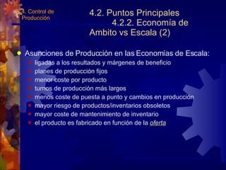 4.2. Puntos Principales 4.2.2. Economía de Ambito vs Escala (2) Asunciones de Producción en las Economías de Escala: ligadas a los resultados y márgenes de beneficio planes de producción fijos menor coste por producto turnos de producción más largos menos coste de puesta a punto y cambios en producción mayor riesgo de productos/inventarios obsoletos mayor coste de mantenimiento de inventario el producto es fabricado en función de la  oferta 4. Control de Producción 