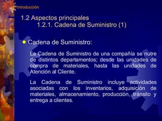 1.2 Aspectos principales   1.2.1. Cadena de Suministro (1) Cadena de Suministro: La Cadena de Suministro de una compañía se nutre de distintos departamentos; desde las unidades de compra de materiales, hasta las unidades de Atención al Cliente. La Cadena de Suministro incluye actividades asociadas con los inventarios, adquisición de materiales, almacenamiento, producción, tránsito y entrega a clientes. 1. Introducción 