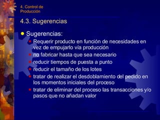 4.3. Sugerencias Sugerencias: Requerir producto en función de necesidades en vez de empujarlo vía producción no fabricar hasta que sea necesario reducir tiempos de puesta a punto reducir el tamaño de los lotes tratar de realizar el desdoblamiento del pedido en los momentos iniciales del proceso tratar de eliminar del proceso las transacciones y/o pasos que no añadan valor 4. Control de Producción 