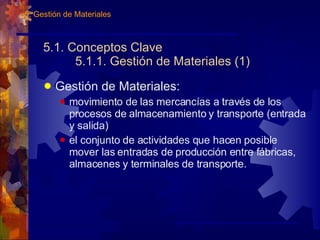 5.1. Conceptos Clave 5.1.1. Gestión de Materiales (1) Gestión de Materiales: movimiento de las mercancías a través de los procesos de almacenamiento y transporte (entrada y salida) el conjunto de actividades que hacen posible mover las entradas de producción entre fábricas, almacenes y terminales de transporte. 5. Gestión de Materiales 