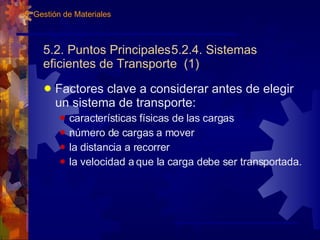 5.2. Puntos Principales 5.2.4. Sistemas eficientes de Transporte  (1) Factores clave a considerar antes de elegir un sistema de transporte: características físicas de las cargas número de cargas a mover la distancia a recorrer la velocidad a que la carga debe ser transportada. 5. Gestión de Materiales 