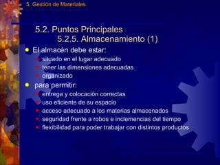 5.2. Puntos Principales 5.2.5. Almacenamiento (1) El almacén debe estar: situado en el lugar adecuado tener las dimensiones adecuadas organizado para permitir: entrega y colocación correctas uso eficiente de su espacio acceso adecuado a los materias almacenados seguridad frente a robos e inclemencias del tiempo flexibilidad para poder trabajar con distintos productos 5. Gestión de Materiales 