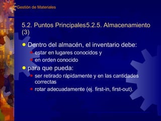 5.2. Puntos Principales 5.2.5. Almacenamiento (3) Dentro del almacén, el inventario debe: estar en lugares conocidos y en orden conocido para que pueda: ser retirado rápidamente y en las cantidades correctas rotar adecuadamente (ej. first-in, first-out). 5. Gestión de Materiales 