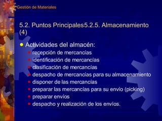 5.2. Puntos Principales 5.2.5. Almacenamiento (4) Actividades del almacén: recepción de mercancías identificación de mercancías clasificación de mercancías despacho de mercancías para su almacenamiento disponer de las mercancías preparar las mercancías para su envío (picking) preparar envíos despacho y realización de los envíos. 5. Gestión de Materiales 