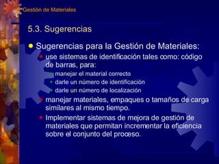 5.3. Sugerencias Sugerencias para la Gestión de Materiales: use sistemas de identificación tales como: código de barras, para: manejar el material correcto darle un número de identificación darle un número de localización manejar materiales, empaques o tamaños de carga similares al mismo tiempo. Implementar sistemas de mejora de gestión de materiales que permitan incrementar la eficiencia sobre el conjunto del proceso. 5. Gestión de Materiales 
