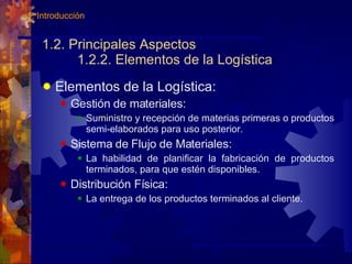 1.2. Principales Aspectos 1.2.2. Elementos de la Logística Elementos de la Logística: Gestión de materiales:  Suministro y recepción de materias primeras o productos semi-elaborados para uso posterior. Sistema de Flujo de Materiales:  La habilidad de planificar la fabricación de productos terminados, para que estén disponibles. Distribución Física:  La entrega de los productos terminados al cliente. 1. Introducción 