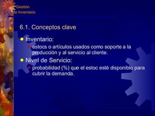 6.1. Conceptos clave Inventario: estocs o artículos usados como soporte a la producción y al servicio al cliente. Nivel de Servicio: probabilidad (%) que el estoc esté disponible para cubrir la demanda. 6. Gestión de Inventario 
