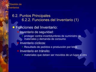 6.2. Puntos Principales 6.2.2. Funciones del Inventario (1) Funciones del Inventario: Inventario de seguridad:  proteger contra incertidumbres de suministro de materiales y demanda de consumo Inventario cíclicos:  Resultado de pedidos o producción por lotes Inventario en tránsito:  materiales que deben ser movidos de un lugar a otro 6. Gestión de  Inventarios 