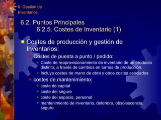 6.2. Puntos Principales 6.2.5. Costes de Inventario (1) Costes de producción y gestión de Inventarios: Costes de puesta a punto / pedido: Coste de reaprovisionamiento de inventario de un producto distinto, a través de cambios en turnos de producción. Incluye costes de mano de obra y otros costes asociados costes de mantenimiento: coste de capital coste del seguro coste del espacio, personal mantenimiento de inventario, deterioro, obsolescencia, seguro 6. Gestión de  Inventarios 
