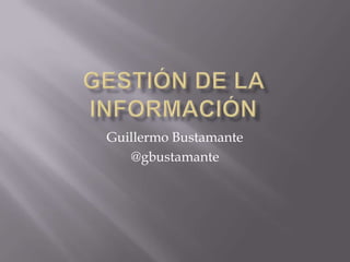 Gestión de la información Guillermo Bustamante  @gbustamante 