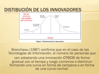 DISTIBUCIÓN DE LOS INNOVADORES




   Brancheau (1987) confirma que en el caso de las
 Tecnologías de Información, el núme...