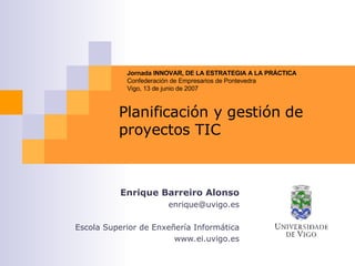 Planificación y gestión de proyectos TIC Enrique Barreiro Alonso [email_address] Escola Superior de Enxeñería Informática www.ei.uvigo.es Jornada INNOVAR, DE LA ESTRATEGIA A LA PRÁCTICA Confederaci ón de Empresarios de Pontevedra Vigo, 13 de junio de 2007 