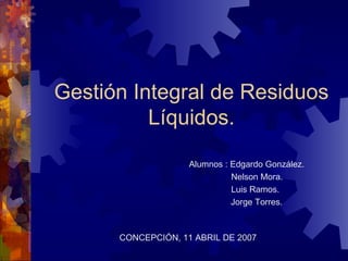 Gestión Integral de Residuos Líquidos. Alumnos : Edgardo González.     Nelson Mora.   Luis Ramos. Jorge Torres.  CONCEPCIÓN, 11 ABRIL DE 2007 