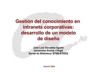 Ibersid  2003 Gestión del conocimiento en  intranets corporativas: desarrollo de un modelo  de diseño José Luis Gonzalez Ugarte Universitat Rovira i Virgili Servei de Biblioteca. ETSE-ETSEQ 