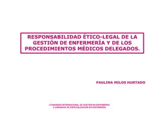 PAULINA MILOS HURTADO
RESPONSABILIDAD ÉTICO-LEGAL DE LA
GESTIÓN DE ENFERMERÍA Y DE LOS
PROCEDIMIENTOS MÉDICOS DELEGADOS.
I CONGRESO INTERNACIONAL DE GESTIÓN EN ENFERMERÍA
II JORNADAS DE ESPECIALIZACIÓN EN ENFERMERÍA
 