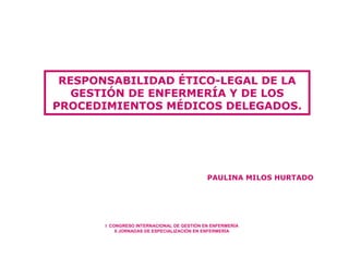 RESPONSABILIDAD ÉTICO-LEGAL DE LA
   GESTIÓN DE ENFERMERÍA Y DE LOS
PROCEDIMIENTOS MÉDICOS DELEGADOS.




                                            PAULINA MILOS HURTADO




       I CONGRESO INTERNACIONAL DE GESTIÓN EN ENFERMERÍA
           II JORNADAS DE ESPECIALIZACIÓN EN ENFERMERÍA