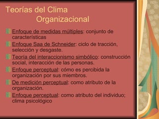 Teorías del Clima    Organizacional Enfoque de medidas múltiples : conjunto de características Enfoque Saa de Schneider : ciclo de tracción, selección y desgaste. Teoría del interaccionismo simbólico : construcción social, interacción de las personas. Enfoque perceptual : cómo es percibida la organización por sus miembros. De medición perceptual : como atributo de la organización. Enfoque perceptual : como atributo del individuo; clima psicológico 