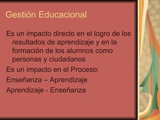 Gestión Educacional Es un impacto directo en el logro de los resultados de aprendizaje y en la formación de los alumnos como personas y ciudadanos Es un impacto en el Proceso: Enseñanza – Aprendizaje Aprendizaje - Enseñanza 