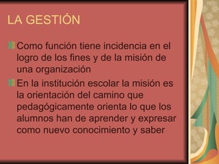 LA GESTIÓN Como función tiene incidencia en el logro de los fines y de la misión de una organización En la institución escolar la misión es la orientación del camino que pedagógicamente orienta lo que los alumnos han de aprender y expresar como nuevo conocimiento y saber  