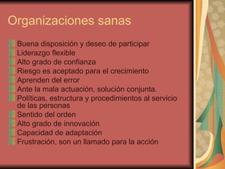 Organizaciones sanas Buena disposición y deseo de participar Liderazgo flexible Alto grado de confianza Riesgo es aceptado para el crecimiento Aprenden del error Ante la mala actuación, solución conjunta. Políticas, estructura y procedimientos al servicio de las personas Sentido del orden Alto grado de innovación Capacidad de adaptación Frustración, son un llamado para la acción 