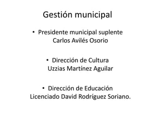 Gestión municipal
• Presidente municipal suplente
Carlos Avilés Osorio
• Dirección de Cultura
Uzzias Martínez Aguilar
• Dirección de Educación
Licenciado David Rodríguez Soriano.
 