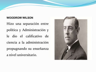 WOODROW WILSON
Hizo una separación entre
política y Administración y
le dio el calificativo de
ciencia a la administración
propugnando su enseñanza
a nivel universitario.
 