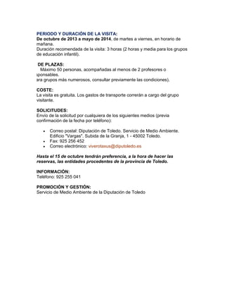 PERIODO Y DURACIÓN DE LA VISITA:
De octubre de 2013 a mayo de 2014, de martes a viernes, en horario de
mañana.
Duración recomendada de la visita: 3 horas (2 horas y media para los grupos
de educación infantil).
Nº DE PLAZAS:
m Máximo 50 personas, acompañadas al menos de 2 profesores o
responsables.
(Para grupos más numerosos, consultar previamente las condiciones).
COSTE:
La visita es gratuita. Los gastos de transporte correrán a cargo del grupo
visitante.
SOLICITUDES:
Envío de la solicitud por cualquiera de los siguientes medios (previa
confirmación de la fecha por teléfono):




Correo postal: Diputación de Toledo. Servicio de Medio Ambiente.
Edificio "Vargas". Subida de la Granja, 1 - 45002 Toledo.
Fax: 925 256 452
Correo electrónico: viverotaxus@diputoledo.es

Hasta el 15 de octubre tendrán preferencia, a la hora de hacer las
reservas, las entidades procedentes de la provincia de Toledo.
INFORMACIÓN:
Teléfono: 925 255 041
PROMOCIÓN Y GESTIÓN:
Servicio de Medio Ambiente de la Diputación de Toledo

 