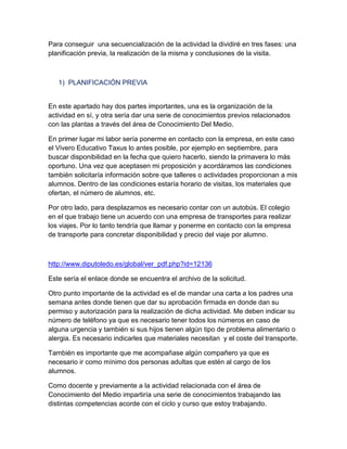 Para conseguir una secuencialización de la actividad la dividiré en tres fases: una
planificación previa, la realización de la misma y conclusiones de la visita.

1) PLANIFICACIÓN PREVIA

En este apartado hay dos partes importantes, una es la organización de la
actividad en sí, y otra sería dar una serie de conocimientos previos relacionados
con las plantas a través del área de Conocimiento Del Medio.
En primer lugar mi labor sería ponerme en contacto con la empresa, en este caso
el Vivero Educativo Taxus lo antes posible, por ejemplo en septiembre, para
buscar disponibilidad en la fecha que quiero hacerlo, siendo la primavera lo más
oportuno. Una vez que aceptasen mi proposición y acordáramos las condiciones
también solicitaría información sobre que talleres o actividades proporcionan a mis
alumnos. Dentro de las condiciones estaría horario de visitas, los materiales que
ofertan, el número de alumnos, etc.
Por otro lado, para desplazarnos es necesario contar con un autobús. El colegio
en el que trabajo tiene un acuerdo con una empresa de transportes para realizar
los viajes. Por lo tanto tendría que llamar y ponerme en contacto con la empresa
de transporte para concretar disponibilidad y precio del viaje por alumno.

http://www.diputoledo.es/global/ver_pdf.php?id=12136
Este sería el enlace donde se encuentra el archivo de la solicitud.
Otro punto importante de la actividad es el de mandar una carta a los padres una
semana antes donde tienen que dar su aprobación firmada en donde dan su
permiso y autorización para la realización de dicha actividad. Me deben indicar su
número de teléfono ya que es necesario tener todos los números en caso de
alguna urgencia y también si sus hijos tienen algún tipo de problema alimentario o
alergia. Es necesario indicarles que materiales necesitan y el coste del transporte.
También es importante que me acompañase algún compañero ya que es
necesario ir como mínimo dos personas adultas que estén al cargo de los
alumnos.
Como docente y previamente a la actividad relacionada con el área de
Conocimiento del Medio impartiría una serie de conocimientos trabajando las
distintas competencias acorde con el ciclo y curso que estoy trabajando.

 